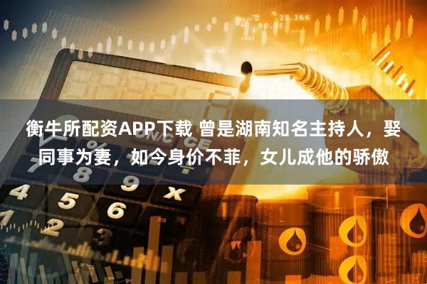 衡牛所配资APP下载 曾是湖南知名主持人，娶同事为妻，如今身价不菲，女儿成他的骄傲