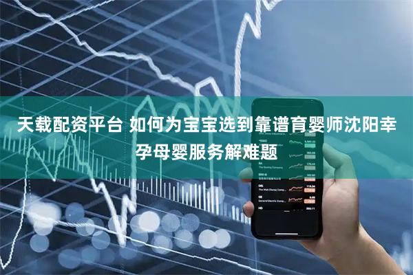 天载配资平台 如何为宝宝选到靠谱育婴师沈阳幸孕母婴服务解难题