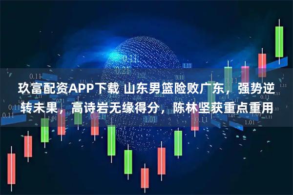 玖富配资APP下载 山东男篮险败广东，强势逆转未果，高诗岩无缘得分，陈林坚获重点重用