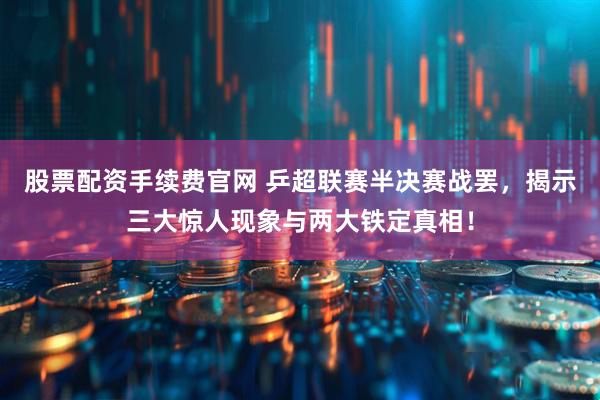 股票配资手续费官网 乒超联赛半决赛战罢，揭示三大惊人现象与两大铁定真相！