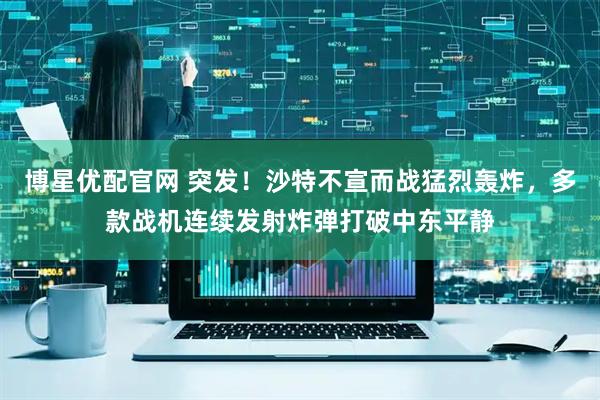 博星优配官网 突发！沙特不宣而战猛烈轰炸，多款战机连续发射炸弹打破中东平静