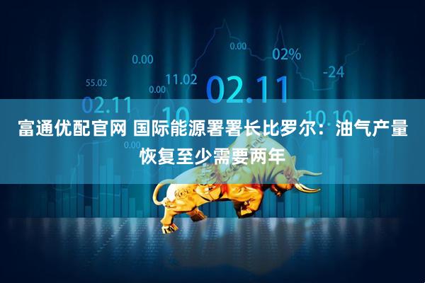 富通优配官网 国际能源署署长比罗尔：油气产量恢复至少需要两年