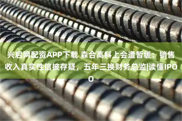 兴启网配资APP下载 森合高科上会遭暂缓：销售收入真实性信披存疑，五年三换财务总监|读懂IPO
