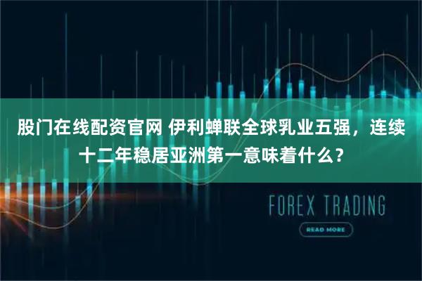 股门在线配资官网 伊利蝉联全球乳业五强，连续十二年稳居亚洲第一意味着什么？