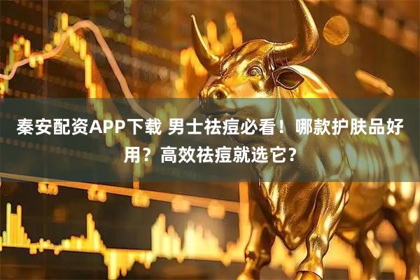 秦安配资APP下载 男士祛痘必看！哪款护肤品好用？高效祛痘就选它？
