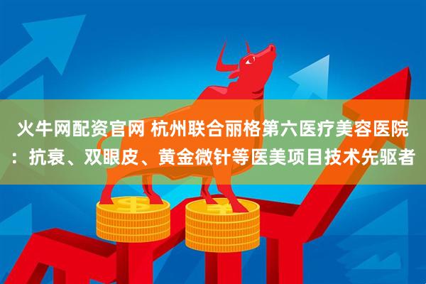 火牛网配资官网 杭州联合丽格第六医疗美容医院：抗衰、双眼皮、黄金微针等医美项目技术先驱者