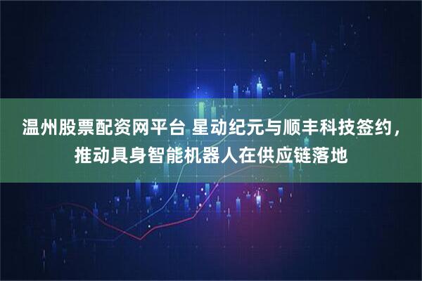 温州股票配资网平台 星动纪元与顺丰科技签约，推动具身智能机器人在供应链落地