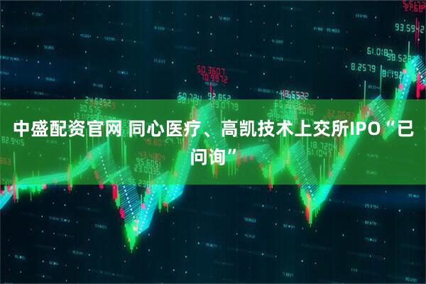 中盛配资官网 同心医疗、高凯技术上交所IPO“已问询”