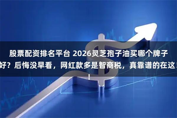 股票配资排名平台 2026灵芝孢子油买哪个牌子好？后悔没早看，网红款多是智商税，真靠谱的在这！