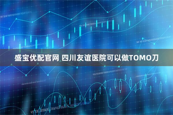 盛宝优配官网 四川友谊医院可以做TOMO刀