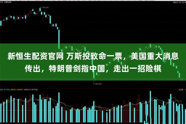 新恒生配资官网 万斯投致命一票，美国重大消息传出，特朗普剑指中国，走出一招险棋