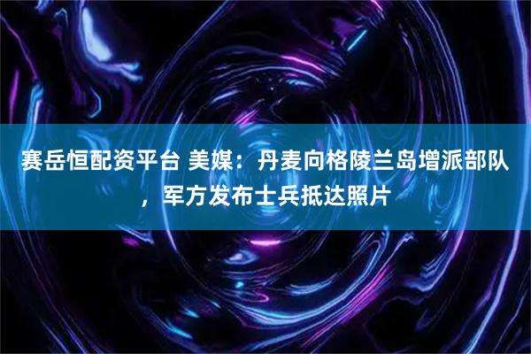 赛岳恒配资平台 美媒：丹麦向格陵兰岛增派部队，军方发布士兵抵达照片