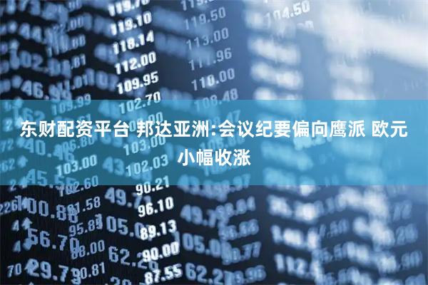 东财配资平台 邦达亚洲:会议纪要偏向鹰派 欧元小幅收涨