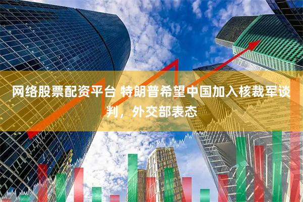 网络股票配资平台 特朗普希望中国加入核裁军谈判，外交部表态