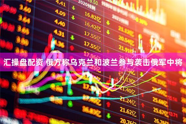 汇操盘配资 俄方称乌克兰和波兰参与袭击俄军中将