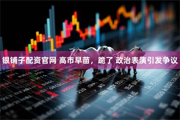 银铺子配资官网 高市早苗，跪了 政治表演引发争议