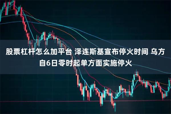 股票杠杆怎么加平台 泽连斯基宣布停火时间 乌方自6日零时起单方面实施停火