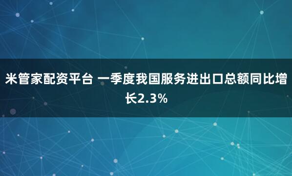 米管家配资平台 一季度我国服务进出口总额同比增长2.3%